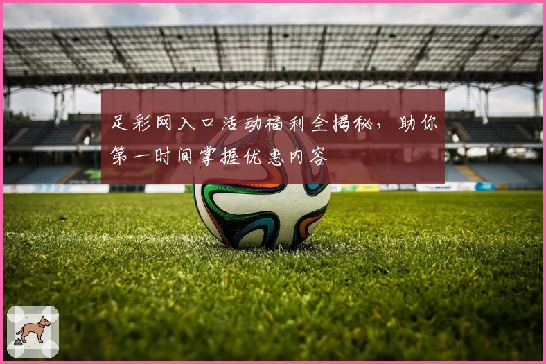 足彩网入口活动福利全揭秘，助你第一时间掌握优惠内容
