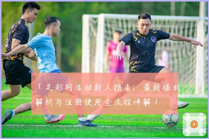 「足彩网活动新人指南：最新福利解析与注册使用全流程详解」