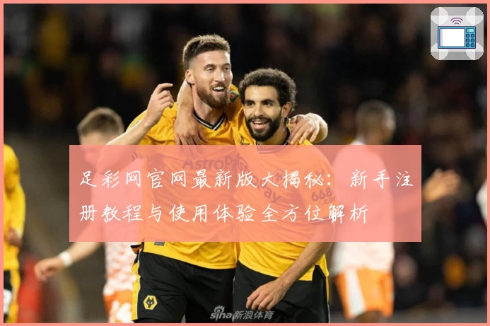 足彩网官网最新版大揭秘：新手注册教程与使用体验全方位解析