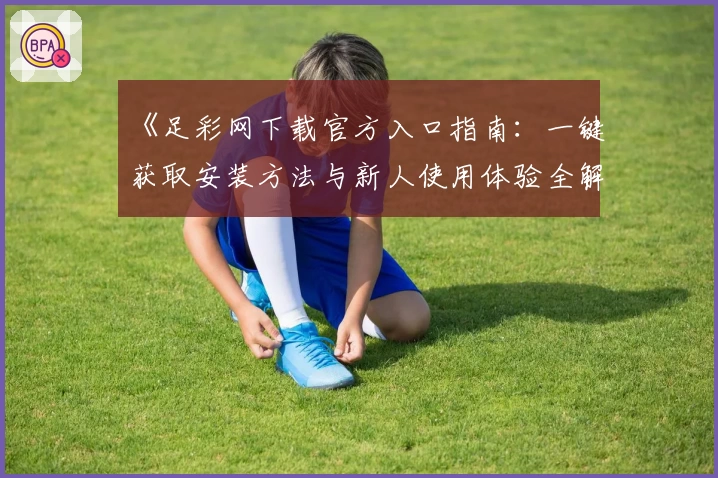《足彩网下载官方入口指南：一键获取安装方法与新人使用体验全解析》