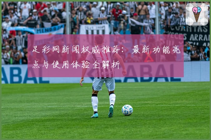 足彩网新闻权威推荐:最新功能亮点与使用体验全解析