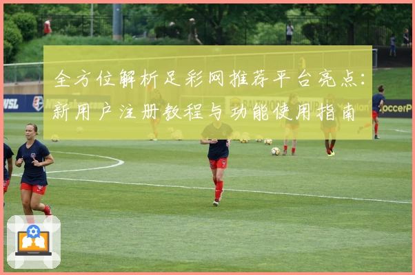 全方位解析足彩网推荐平台亮点：新用户注册教程与功能使用指南