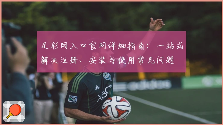 足彩网入口官网详细指南：一站式解决注册、安装与使用常见问题