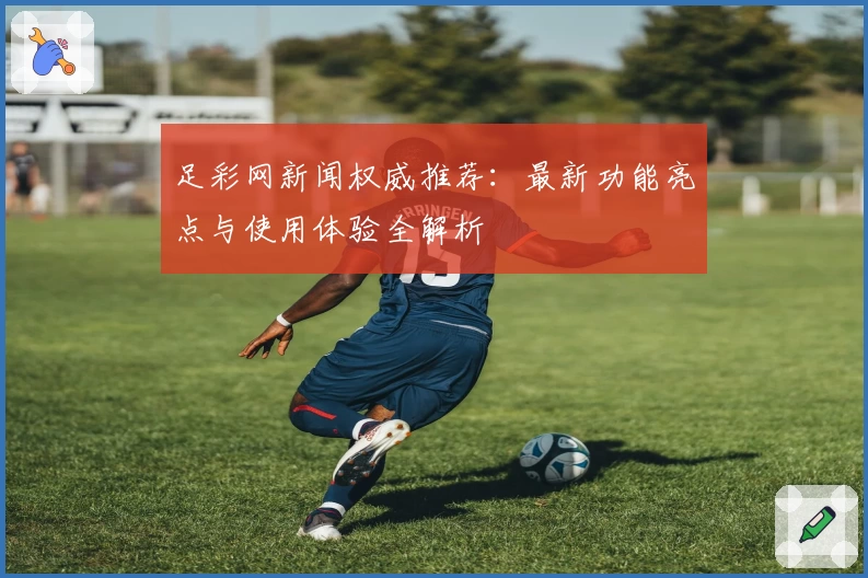 足彩网新闻权威推荐：最新功能亮点与使用体验全解析
