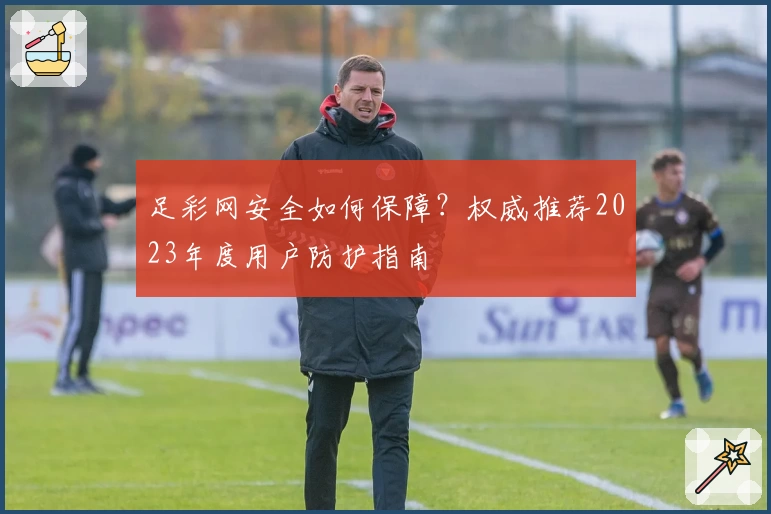 足彩网安全如何保障？权威推荐2023年度用户防护指南