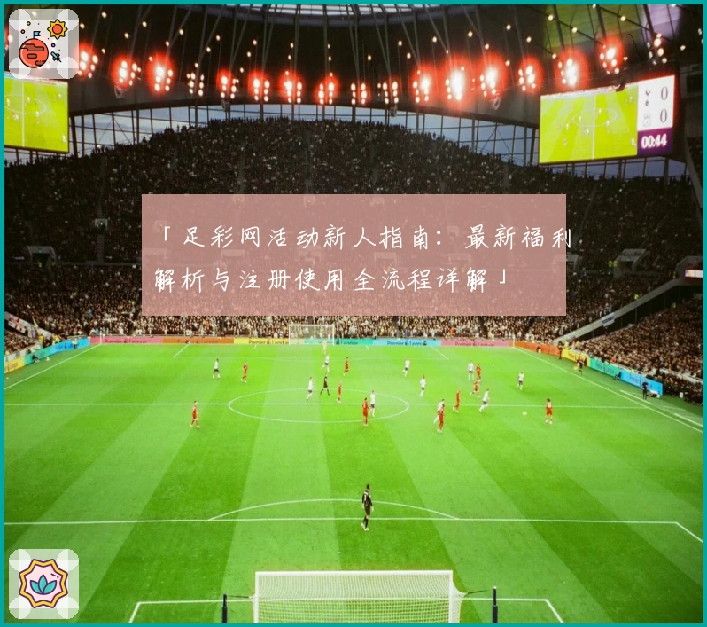 「足彩网活动新人指南：最新福利解析与注册使用全流程详解」